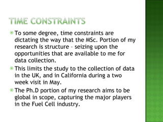 To some degree, time constraints are dictating the way that the MSc. Portion of my research is structure – seizing upon the opportunities that are available to me for data collection. This limits the study to the collection of data in the UK, and in California during a two week visit in May. The Ph.D portion of my research aims to be global in scope, capturing the major players in the Fuel Cell industry. 