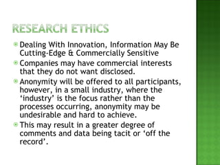 Dealing With Innovation, Information May Be Cutting-Edge & Commercially Sensitive Companies may have commercial interests that they do not want disclosed. Anonymity will be offered to all participants, however, in a small industry, where the ‘industry’ is the focus rather than the processes occurring, anonymity may be undesirable and hard to achieve. This may result in a greater degree of comments and data being tacit or ‘off the record’.  