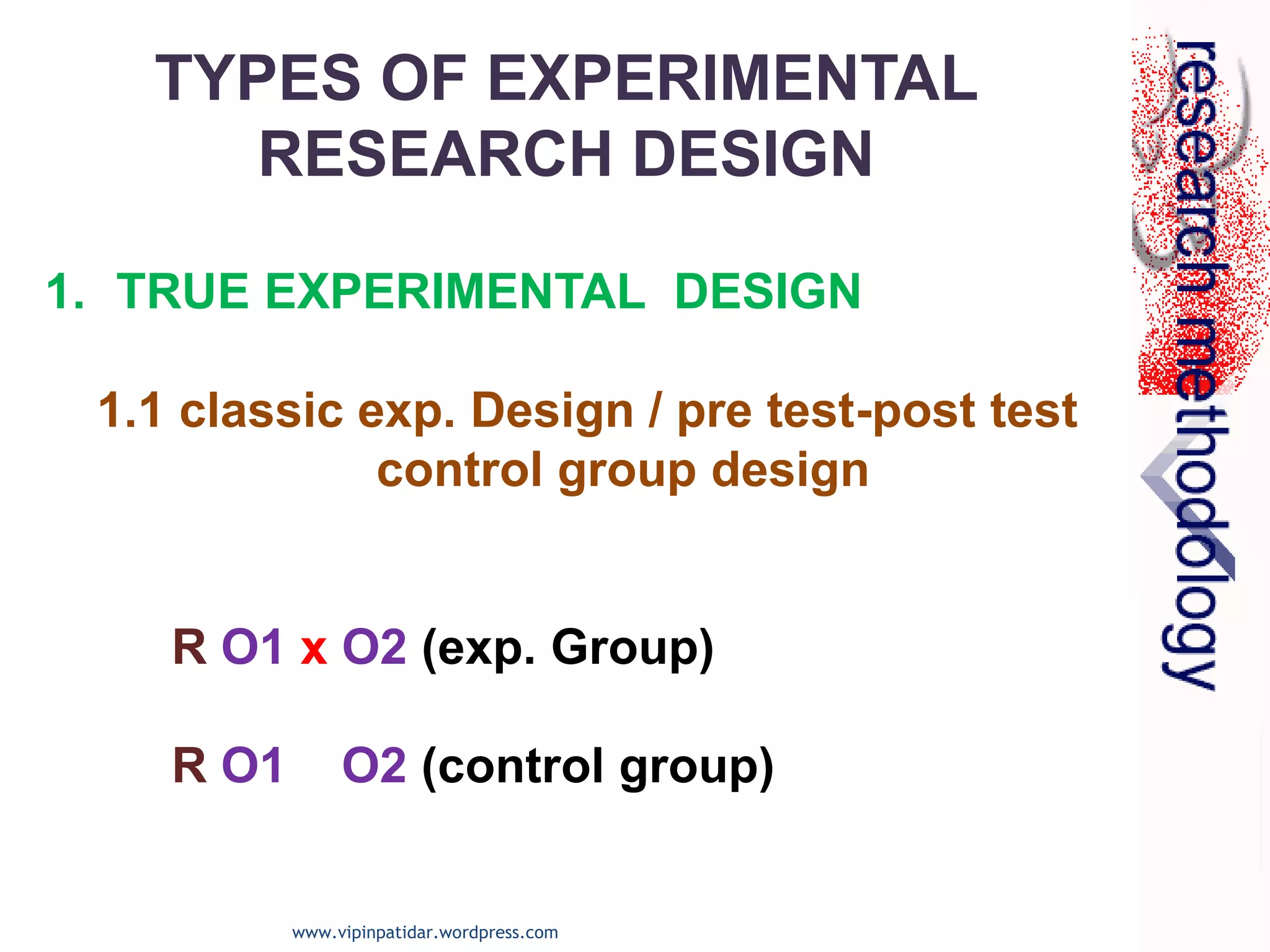 1. TRUE EXPERIMENTAL DESIGN
1.1 classic exp. Design / pre test-post test
control group design
R O1 x O2 (exp. Group)
R O1 O2 (control group)
TYPES OF EXPERIMENTAL
RESEARCH DESIGN
www.vipinpatidar.wordpress.com
 