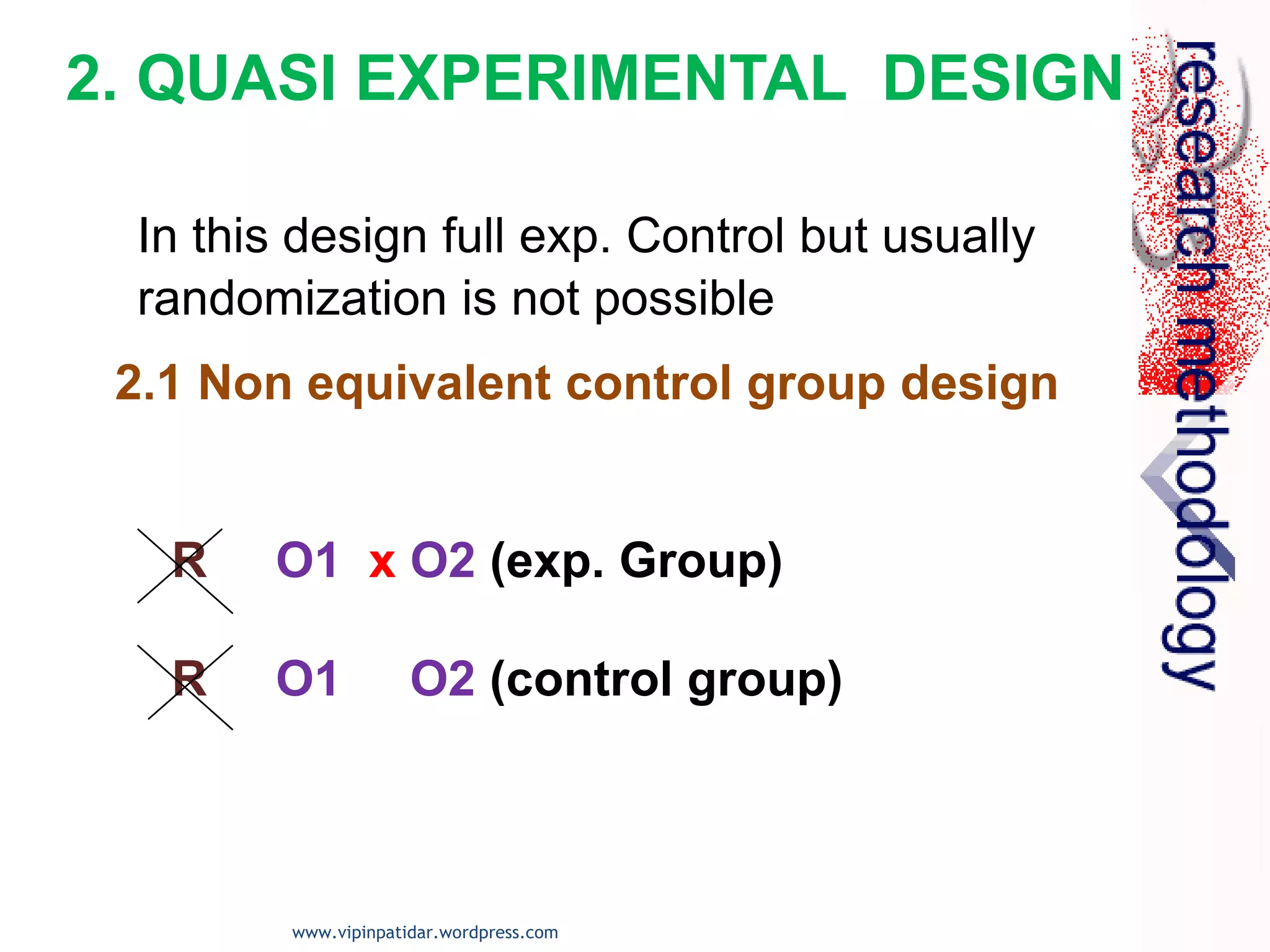 2.1 Non equivalent control group design
R O1 x O2 (exp. Group)
R O1 O2 (control group)
2. QUASI EXPERIMENTAL DESIGN
In this design full exp. Control but usually
randomization is not possible
www.vipinpatidar.wordpress.com
 
