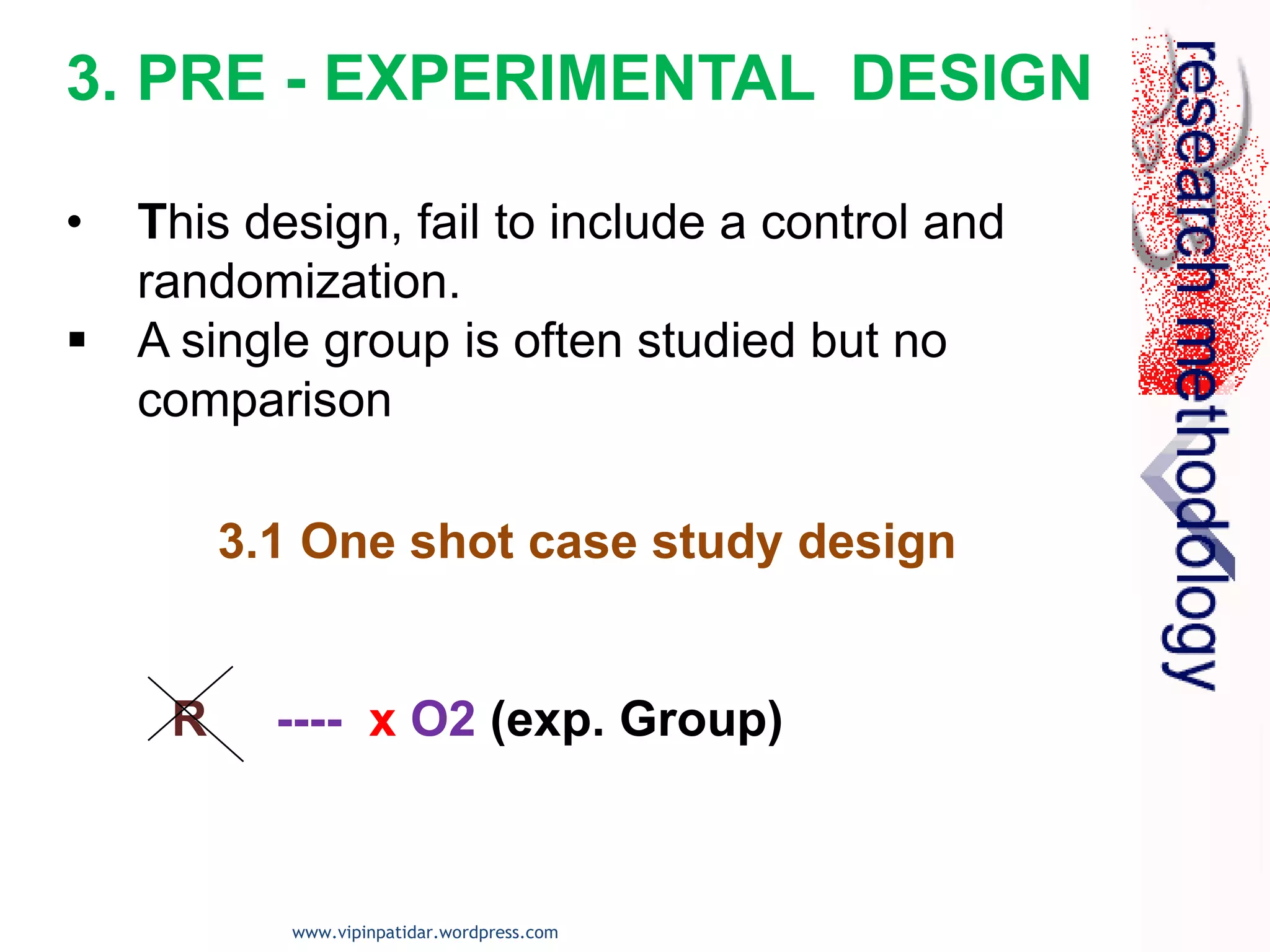 3.1 One shot case study design
R ---- x O2 (exp. Group)
3. PRE - EXPERIMENTAL DESIGN
• This design, fail to include a control and
randomization.
 A single group is often studied but no
comparison
www.vipinpatidar.wordpress.com
 