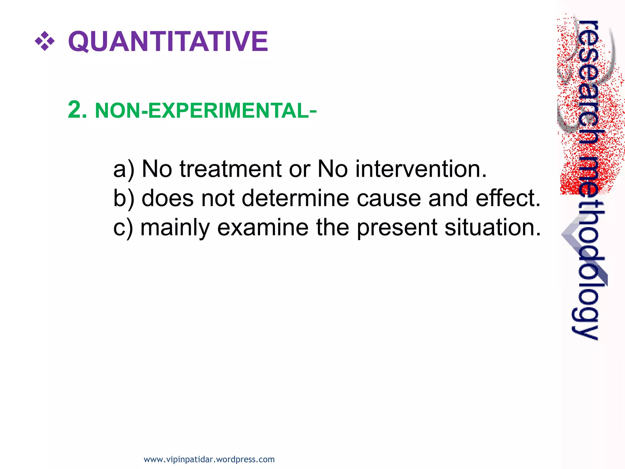  QUANTITATIVE
2. NON-EXPERIMENTAL-
a) No treatment or No intervention.
b) does not determine cause and effect.
c) mainly examine the present situation.
www.vipinpatidar.wordpress.com
 