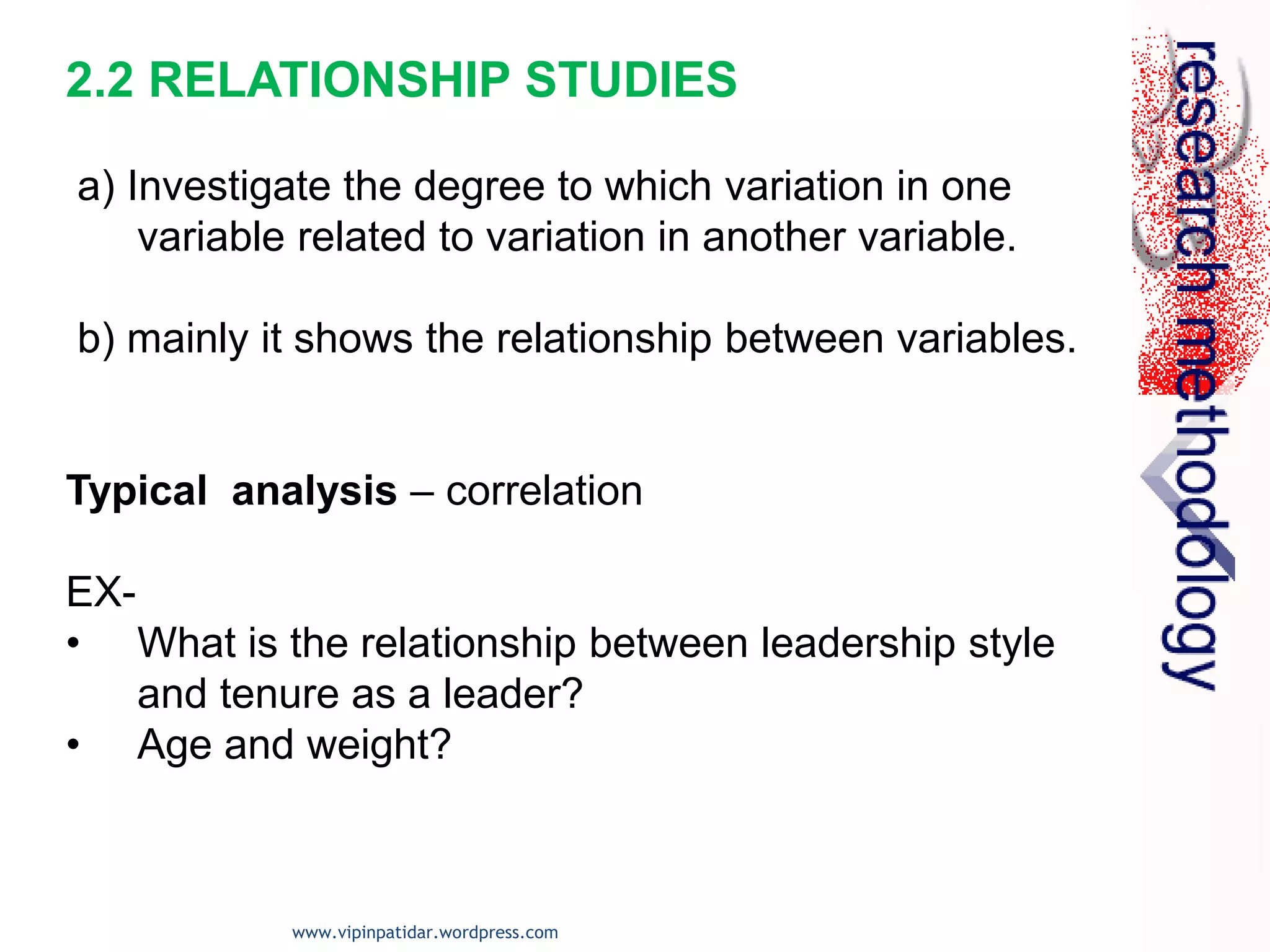 2.2 RELATIONSHIP STUDIES
a) Investigate the degree to which variation in one
variable related to variation in another variable.
b) mainly it shows the relationship between variables.
Typical analysis – correlation
EX-
• What is the relationship between leadership style
and tenure as a leader?
• Age and weight?
www.vipinpatidar.wordpress.com
 