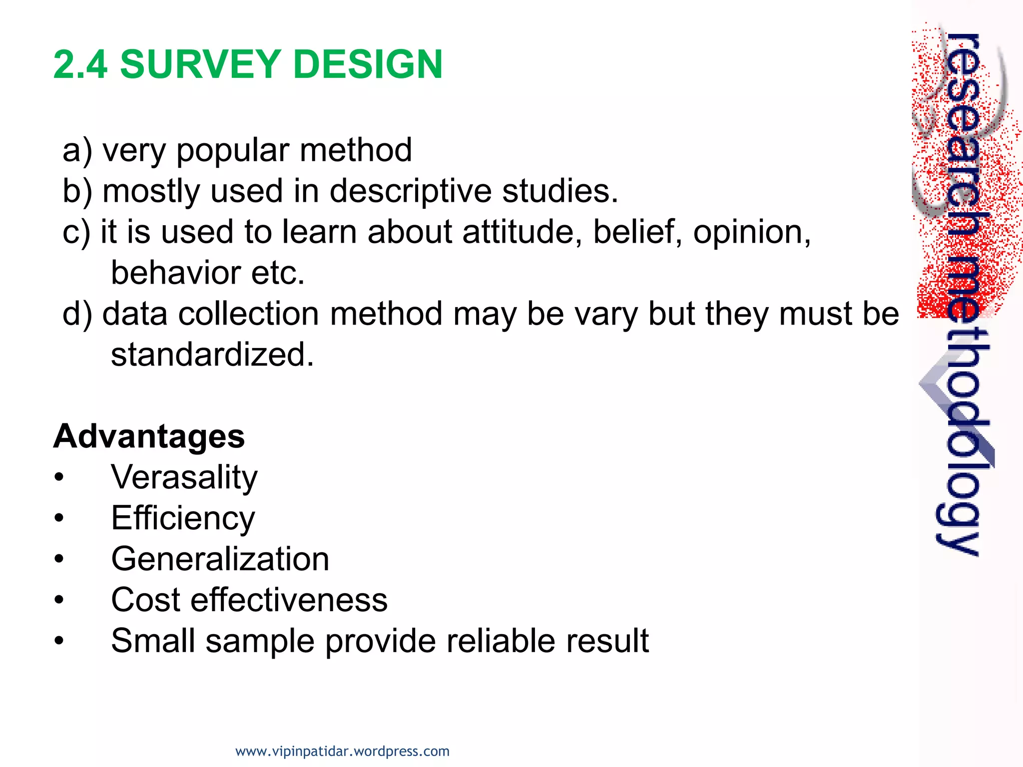 2.4 SURVEY DESIGN
a) very popular method
b) mostly used in descriptive studies.
c) it is used to learn about attitude, belief, opinion,
behavior etc.
d) data collection method may be vary but they must be
standardized.
Advantages
• Verasality
• Efficiency
• Generalization
• Cost effectiveness
• Small sample provide reliable result
www.vipinpatidar.wordpress.com
 