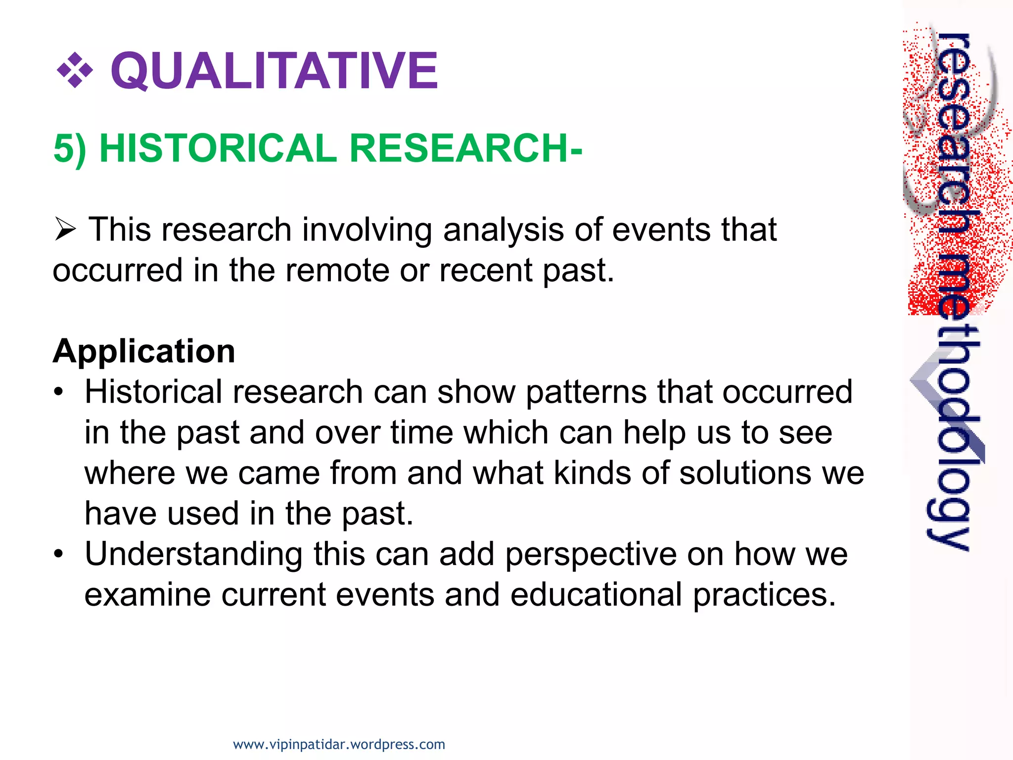  QUALITATIVE
 This research involving analysis of events that
occurred in the remote or recent past.
Application
• Historical research can show patterns that occurred
in the past and over time which can help us to see
where we came from and what kinds of solutions we
have used in the past.
• Understanding this can add perspective on how we
examine current events and educational practices.
5) HISTORICAL RESEARCH-
www.vipinpatidar.wordpress.com
 