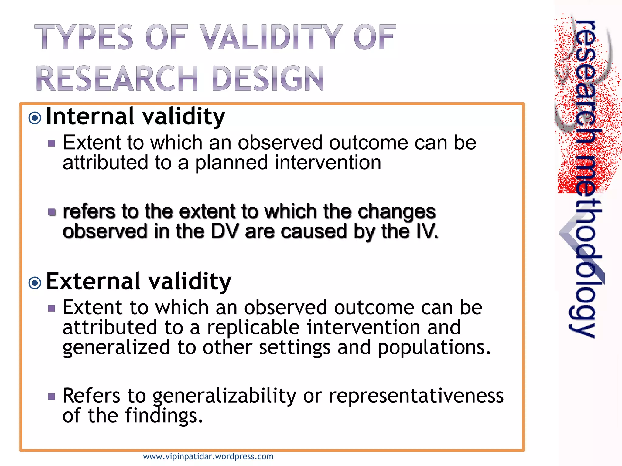  Internal validity
 Extent to which an observed outcome can be
attributed to a planned intervention
 refers to the extent to which the changes
observed in the DV are caused by the IV.
 External validity
 Extent to which an observed outcome can be
attributed to a replicable intervention and
generalized to other settings and populations.
 Refers to generalizability or representativeness
of the findings.
www.vipinpatidar.wordpress.com
 