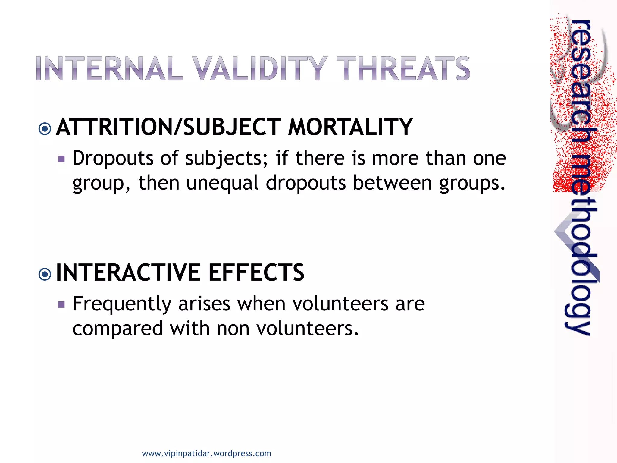  ATTRITION/SUBJECT MORTALITY
 Dropouts of subjects; if there is more than one
group, then unequal dropouts between groups.
 INTERACTIVE EFFECTS
 Frequently arises when volunteers are
compared with non volunteers.
www.vipinpatidar.wordpress.com
 