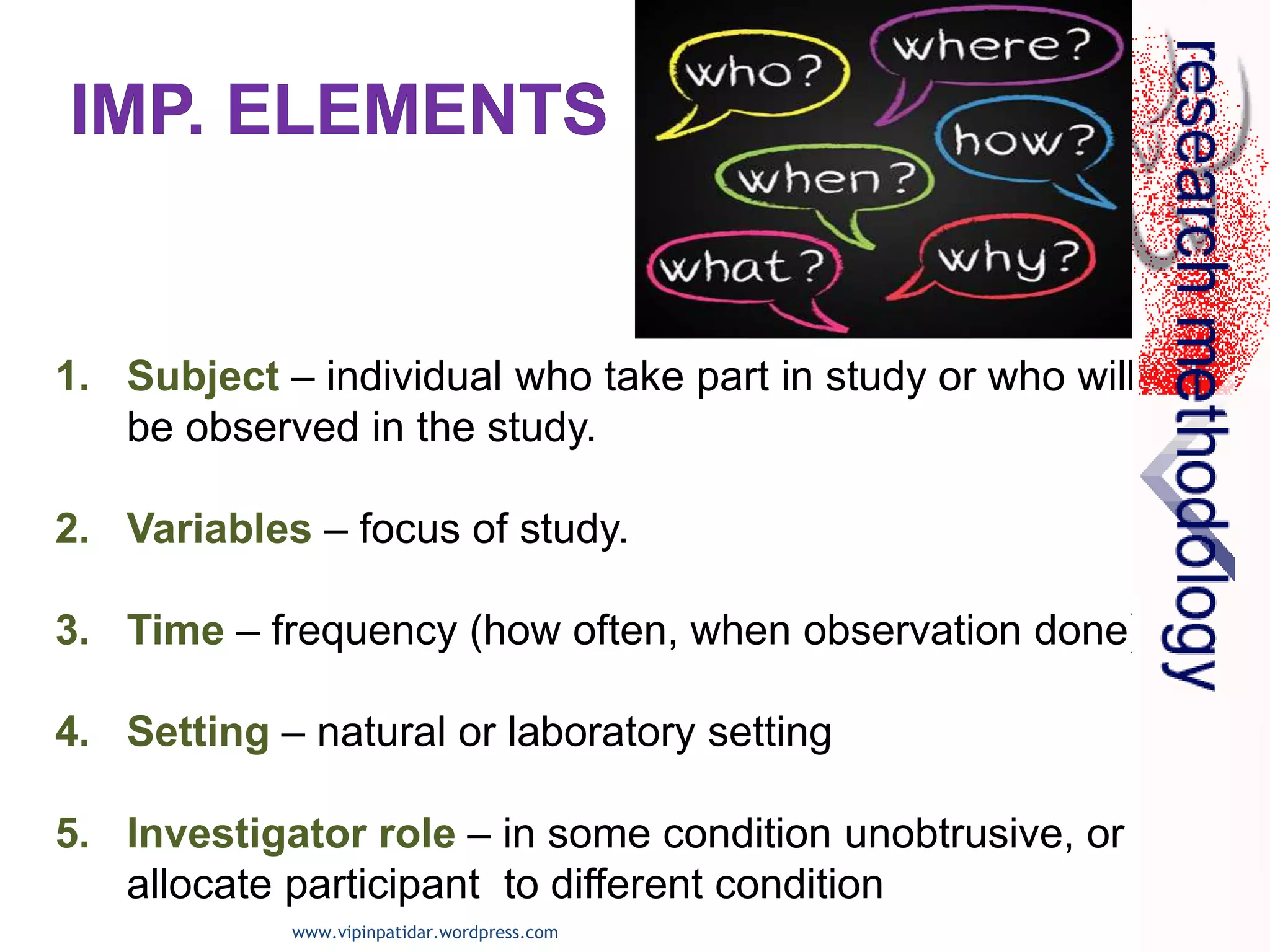 1. Subject – individual who take part in study or who will
be observed in the study.
2. Variables – focus of study.
3. Time – frequency (how often, when observation done)
4. Setting – natural or laboratory setting
5. Investigator role – in some condition unobtrusive, or
allocate participant to different condition
www.vipinpatidar.wordpress.com
 