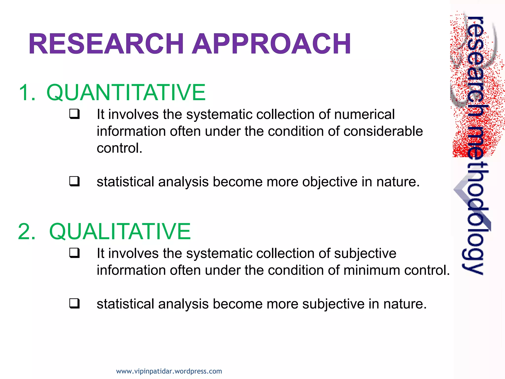 1. QUANTITATIVE
 It involves the systematic collection of numerical
information often under the condition of considerable
control.
 statistical analysis become more objective in nature.
2. QUALITATIVE
 It involves the systematic collection of subjective
information often under the condition of minimum control.
 statistical analysis become more subjective in nature.
www.vipinpatidar.wordpress.com
 
