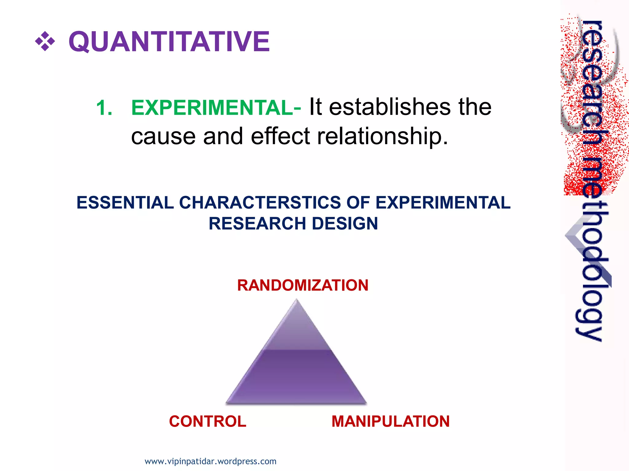  QUANTITATIVE
1. EXPERIMENTAL- It establishes the
cause and effect relationship.
ESSENTIAL CHARACTERSTICS OF EXPERIMENTAL
RESEARCH DESIGN
RANDOMIZATION
CONTROL MANIPULATION
www.vipinpatidar.wordpress.com
 