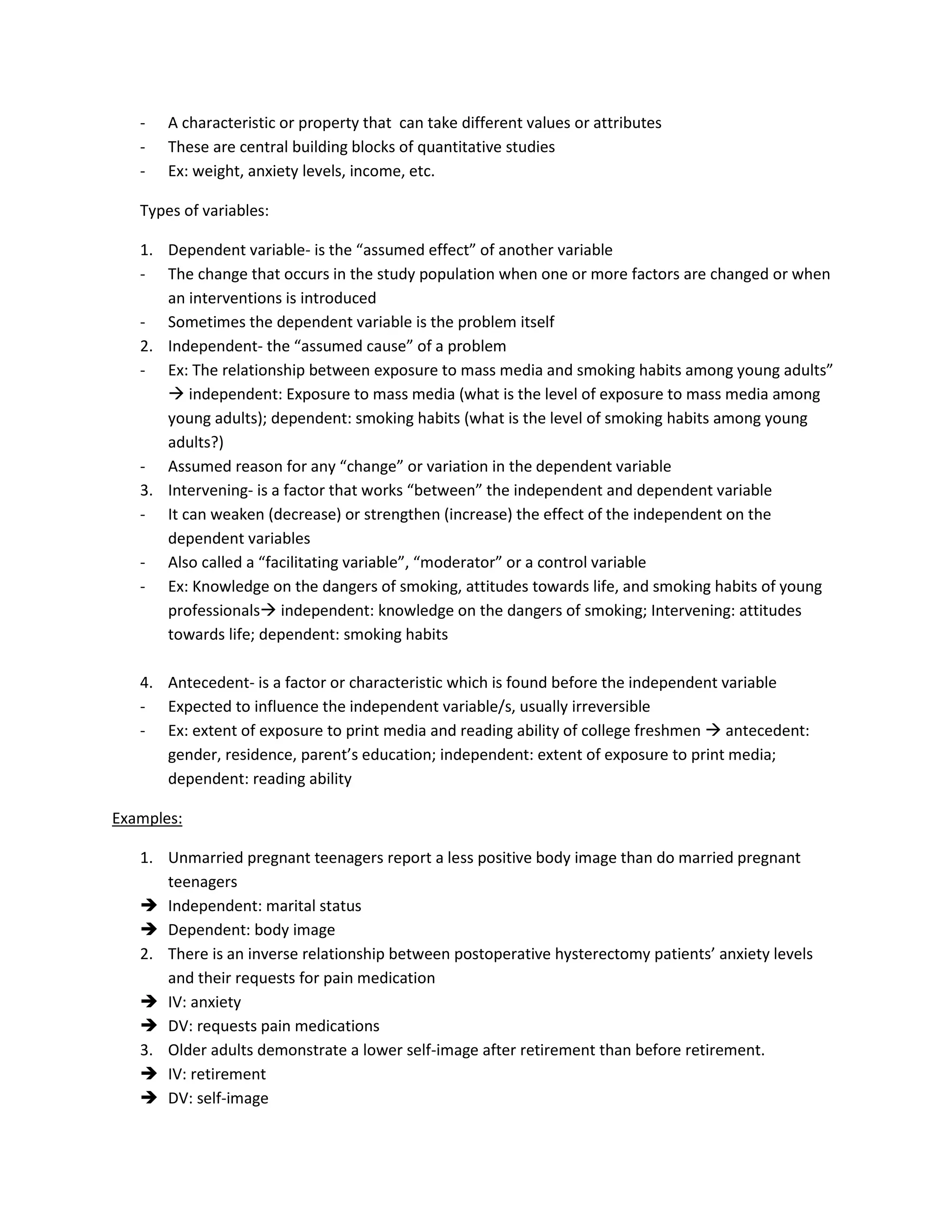-   A characteristic or property that can take different values or attributes
   -   These are central building blocks of quantitative studies
   -   Ex: weight, anxiety levels, income, etc.

   Types of variables:

   1. Dependent variable- is the “assumed effect” of another variable
   - The change that occurs in the study population when one or more factors are changed or when
      an interventions is introduced
   - Sometimes the dependent variable is the problem itself
   2. Independent- the “assumed cause” of a problem
   - Ex: The relationship between exposure to mass media and smoking habits among young adults”
       independent: Exposure to mass media (what is the level of exposure to mass media among
      young adults); dependent: smoking habits (what is the level of smoking habits among young
      adults?)
   - Assumed reason for any “change” or variation in the dependent variable
   3. Intervening- is a factor that works “between” the independent and dependent variable
   - It can weaken (decrease) or strengthen (increase) the effect of the independent on the
      dependent variables
   - Also called a “facilitating variable”, “moderator” or a control variable
   - Ex: Knowledge on the dangers of smoking, attitudes towards life, and smoking habits of young
      professionals independent: knowledge on the dangers of smoking; Intervening: attitudes
      towards life; dependent: smoking habits

   4. Antecedent- is a factor or characteristic which is found before the independent variable
   - Expected to influence the independent variable/s, usually irreversible
   - Ex: extent of exposure to print media and reading ability of college freshmen  antecedent:
      gender, residence, parent’s education; independent: extent of exposure to print media;
      dependent: reading ability

Examples:

   1. Unmarried pregnant teenagers report a less positive body image than do married pregnant
      teenagers
    Independent: marital status
    Dependent: body image
   2. There is an inverse relationship between postoperative hysterectomy patients’ anxiety levels
      and their requests for pain medication
    IV: anxiety
    DV: requests pain medications
   3. Older adults demonstrate a lower self-image after retirement than before retirement.
    IV: retirement
    DV: self-image
 