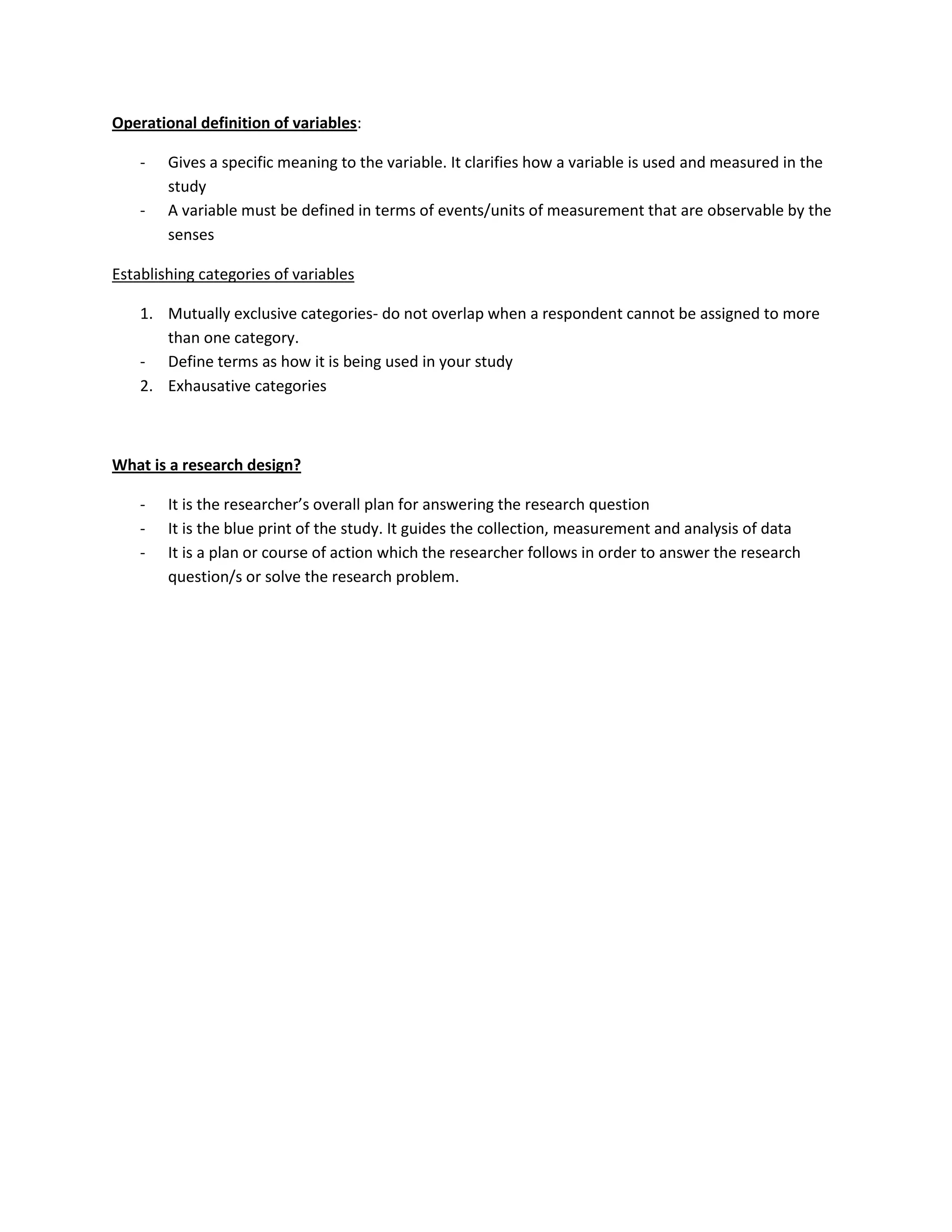 Operational definition of variables:

    -   Gives a specific meaning to the variable. It clarifies how a variable is used and measured in the
        study
    -   A variable must be defined in terms of events/units of measurement that are observable by the
        senses

Establishing categories of variables

    1. Mutually exclusive categories- do not overlap when a respondent cannot be assigned to more
       than one category.
    - Define terms as how it is being used in your study
    2. Exhausative categories



What is a research design?

    -   It is the researcher’s overall plan for answering the research question
    -   It is the blue print of the study. It guides the collection, measurement and analysis of data
    -   It is a plan or course of action which the researcher follows in order to answer the research
        question/s or solve the research problem.
 