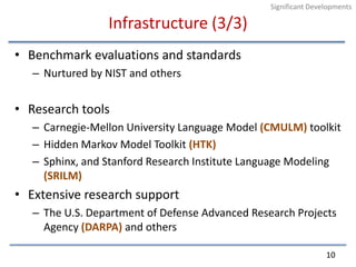 Infrastructure (3/3)Benchmark evaluations and standardsNurtured by NIST and othersResearch toolsCarnegie-Mellon University Language Model (CMULM) toolkitHidden Markov Model Toolkit (HTK)Sphinx, and Stanford Research Institute Language Modeling (SRILM)Extensive research supportThe U.S. Department of Defense Advanced Research Projects Agency (DARPA) and others10Significant Developments
