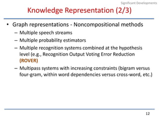 Knowledge Representation (2/3)Graph representations - Noncompositional methodsMultiple speech streamsMultiple probability estimatorsMultiple recognition systems combined at the hypothesis level (e.g., Recognition Output Voting Error Reduction (ROVER)Multipass systems with increasing constraints (bigram versus four-gram, within word dependencies versus cross-word, etc.)12Significant Developments