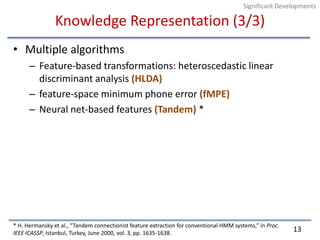 Knowledge Representation (3/3)Multiple algorithmsFeature-based transformations: heteroscedastic linear discriminant analysis (HLDA)feature-space minimum phone error (fMPE)Neural net-based features (Tandem) ** H. Hermansky et al., “Tandem connectionist feature extraction for conventional HMM systems,” in Proc. IEEE ICASSP, Istanbul, Turkey, June 2000, vol. 3, pp. 1635-1638.13Significant Developments