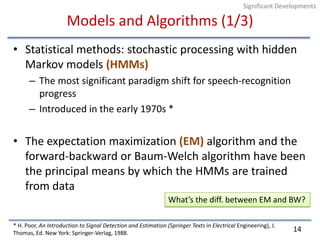 Models and Algorithms (1/3)Statistical methods: stochastic processing with hidden Markov models (HMMs)The most significant paradigm shift for speech-recognition progressIntroduced in the early 1970s *The expectation maximization (EM) algorithm and the forward-backward or Baum-Welch algorithm have been the principal means by which the HMMs are trained from data* H. Poor, An Introduction to Signal Detection and Estimation (Springer Texts in Electrical Engineering), J. Thomas, Ed. New York: Springer-Verlag, 1988.14Significant DevelopmentsWhat’s the diff. between EM and BW?