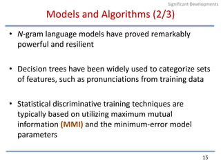 Models and Algorithms (2/3)N-gram language models have proved remarkably powerful and resilientDecision trees have been widely used to categorize sets of features, such as pronunciations from training dataStatistical discriminative training techniques are typically based on utilizing maximum mutual information (MMI) and the minimum-error model parameters15Significant Developments