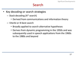 SearchKey decoding or search strategiesStack decoding (A* search)Derived from communications and information theoryViterbi or N-best searchBroadly applied to search alternative hypothesesDerives from dynamic programming in the 1950s and was subsequently used in speech applications from the 1960s to the 1980s and beyond17Significant Developments