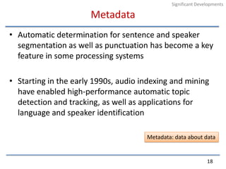 MetadataAutomatic determination for sentence and speaker segmentation as well as punctuation has become a key feature in some processing systemsStarting in the early 1990s, audio indexing and mining have enabled high-performance automatic topic detection and tracking, as well as applications for language and speaker identification18Significant DevelopmentsMetadata: data about data