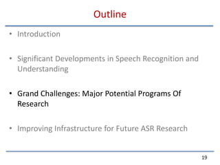 OutlineIntroductionSignificant Developments in Speech Recognition and UnderstandingGrand Challenges: Major Potential Programs Of ResearchImproving Infrastructure for Future ASR Research19