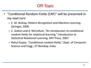 Off-Topic“Conditional Random Fields (CRF)” will be presented in my next turnC. M. Bishop, Pattern Recognition and Machine Learning, Springer, 2006.C. Sutton and A. McCallum, “An introduction to conditional random fields for relational learning,” Introduction to Statistical Relational Learning, MIT Press, 2007.RahulGupta, “Conditional random fields,” Dept. of Computer Science and Engg., IIT Bombay, India.2