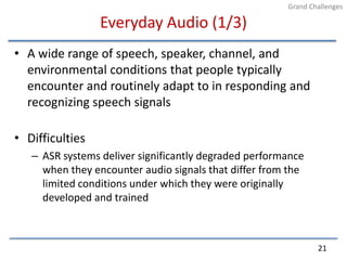 Everyday Audio (1/3)A wide range of speech, speaker, channel, and environmental conditions that people typically encounter and routinely adapt to in responding and recognizing speech signalsDifficultiesASR systems deliver significantly degraded performance when they encounter audio signals that differ from the limited conditions under which they were originally developed and trained21Grand Challenges