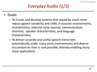 Everyday Audio (2/3)Goals:To Create and develop systems that would be much more robust against variability and shifts in acoustic environments, reverberation, external noise sources, communication channels,  speaker characteristics, and language characteristicsTo deliver accurate and useful speech transcripts automatically under many more environments and diverse circumstances than is now possible, thereby enabling many more applications22Grand Challenges