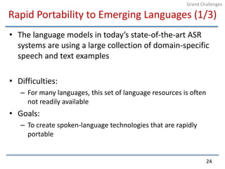 Rapid Portability to Emerging Languages (1/3)The language models in today’s state-of-the-art ASR systems are using a large collection of domain-specific speech and text examplesDifficulties:For many languages, this set of language resources is often not readily availableGoals:To create spoken-language technologies that are rapidly portable24Grand Challenges