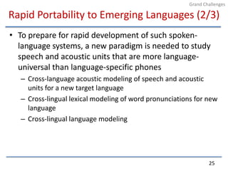 Rapid Portability to Emerging Languages (2/3)To prepare for rapid development of such spoken-language systems, a new paradigm is needed to study speech and acoustic units that are more language-universal than language-specific phonesCross-language acoustic modeling of speech and acoustic units for a new target languageCross-lingual lexical modeling of word pronunciations for new languageCross-lingual language modeling25Grand Challenges