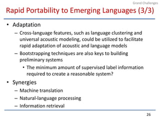 Rapid Portability to Emerging Languages (3/3)AdaptationCross-language features, such as language clustering and universal acoustic modeling, could be utilized to facilitate rapid adaptation of acoustic and language modelsBootstrapping techniques are also keys to building preliminary systemsThe minimum amount of supervised label information required to create a reasonable system?SynergiesMachine translationNatural-language processingInformation retrieval26Grand Challenges