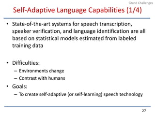 Self-Adaptive Language Capabilities (1/4)State-of-the-art systems for speech transcription, speaker verification, and language identification are all based on statistical models estimated from labeled training dataDifficulties:Environments changeContrast with humansGoals:To create self-adaptive (or self-learning) speech technology27Grand Challenges