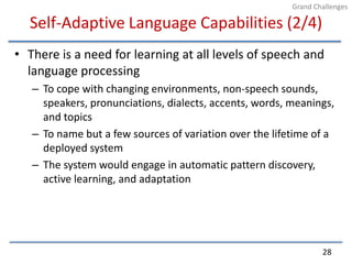 Self-Adaptive Language Capabilities (2/4)There is a need for learning at all levels of speech and language processingTo cope with changing environments, non-speech sounds, speakers, pronunciations, dialects, accents, words, meanings, and topicsTo name but a few sources of variation over the lifetime of a deployed systemThe system would engage in automatic pattern discovery, active learning, and adaptation28Grand Challenges