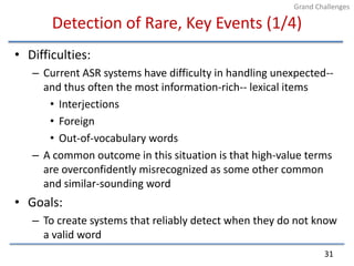 Detection of Rare, Key Events (1/4)Difficulties:Current ASR systems have difficulty in handling unexpected--  and thus often the most information-rich-- lexical itemsInterjectionsForeignOut-of-vocabulary wordsA common outcome in this situation is that high-value terms are overconfidently misrecognized as some other common and similar-sounding wordGoals:To create systems that reliably detect when they do not know a valid word31Grand Challenges