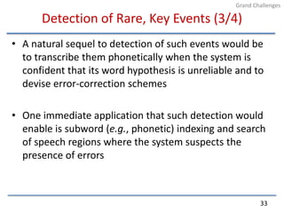 Detection of Rare, Key Events (3/4)A natural sequel to detection of such events would be to transcribe them phonetically when the system is confident that its word hypothesis is unreliable and to devise error-correction schemesOne immediate application that such detection would enable is subword (e.g., phonetic) indexing and search of speech regions where the system suspects the presence of errors33Grand Challenges
