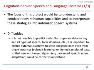Cognition-derived Speech and Language Systems (1/3)The focus of this project would be to understand and emulate relevant human capabilities and to incorporate these strategies into automatic speech systemsDifficultiesIt is not possible to predict and collect separate data for any and all types of speech, topic domains, etc., it is important to enable automatic systems to learn and generalize even from single instances (episodic learning) or limited samples of data, so that new or changed signals (e.g., accented speech, noise adaptation) could be correctly understood35Grand Challenges