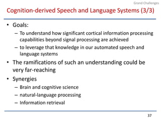 Cognition-derived Speech and Language Systems (3/3)Goals:To understand how significant cortical information processing capabilities beyond signal processing are achievedto leverage that knowledge in our automated speech and language systemsThe ramifications of such an understanding could be very far-reachingSynergiesBrain and cognitive sciencenatural-language processingInformation retrieval37Grand Challenges