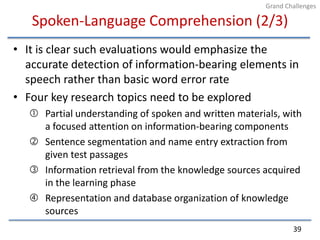 Spoken-Language Comprehension (2/3)It is clear such evaluations would emphasize the accurate detection of information-bearing elements in speech rather than basic word error rateFour key research topics need to be exploredPartial understanding of spoken and written materials, with a focused attention on information-bearing componentsSentence segmentation and name entry extraction from given test passagesInformation retrieval from the knowledge sources acquired in the learning phaseRepresentation and database organization of knowledge sources39Grand Challenges