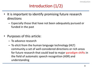 Introduction (1/2)It is important to identify promising future research directionsEspecially those that have not been adequately pursued or funded in the pastPurposes of this article:To advance researchTo elicit from the human language technology (HLT) community a set of well-considered directions or rich areas for future research that could lead to major paradigm shifts in the field of automatic speech recognition (ASR) and understanding4Introduction