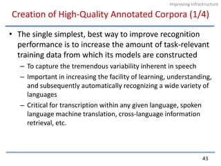 Creation of High-Quality Annotated Corpora (1/4)The single simplest, best way to improve recognition performance is to increase the amount of task-relevant training data from which its models are constructedTo capture the tremendous variability inherent in speechImportant in increasing the facility of learning, understanding, and subsequently automatically recognizing a wide variety of languagesCritical for transcription within any given language, spoken language machine translation, cross-language information retrieval, etc.43Improving Infrastructure