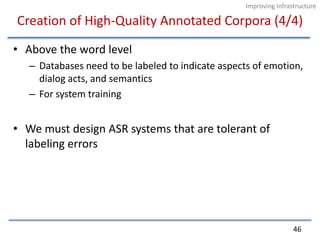 Creation of High-Quality Annotated Corpora (4/4)Above the word levelDatabases need to be labeled to indicate aspects of emotion, dialog acts, and semanticsFor system trainingWe must design ASR systems that are tolerant of labeling errors46Improving Infrastructure