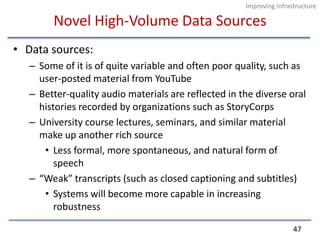 Novel High-Volume Data SourcesData sources:Some of it is of quite variable and often poor quality, such as user-posted material from YouTubeBetter-quality audio materials are reflected in the diverse oral histories recorded by organizations such as StoryCorpsUniversity course lectures, seminars, and similar material make up another rich sourceLess formal, more spontaneous, and natural form of speech“Weak” transcripts (such as closed captioning and subtitles)Systems will become more capable in increasing robustness47Improving Infrastructure