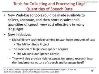 Tools for Collecting and Processing Large Quantities of Speech DataNew Web-based tools could be made available to collect, annotate, and then process substantial quantities of speech very cost effectively in many languagesNew initiativesDigital library technology aiming to scan huge amounts of textThe Million Book ProjectThe creation of large scale speech corporaThe Million Hour Speech CorpusThey will also provide rich resources for strong research into the fundamental nature of speech and language itself* J. K. Baker, “Spoken language digital libraries: The million hour speech, project,” in Proc. Int.Conf. Universal Digital Libraries, Invited Paper, Alexandria, Egypt, 2006.48Improving Infrastructure