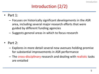 Introduction (2/2)Part 1:Focuses on historically significant developments in the ASR area, including several major research efforts that were guided by different funding agenciesSuggests general areas in which to focus researchPart 2:Explores in more detail several new avenues holding promise for substantial improvements in ASR performanceThe cross-disciplinary research and dealing with realistic tasks are entailed5Introduction
