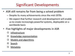 Significant DevelopmentsASR still remains far from being a solved problemDespite its many achievements since the mid-1970sWe expect that further research and development will enable us to create increasingly powerful systems, deployable on a worldwide basisFive highlights of major developments in ASRInfrastructureKnowledge representationModels and algorithmsSearchMetadata7