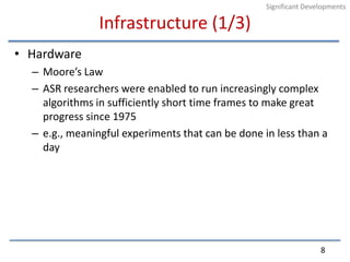 Infrastructure (1/3)HardwareMoore’s Law ASR researchers were enabled to run increasingly complex algorithms in sufficiently short time frames to make great progress since 1975e.g., meaningful experiments that can be done in less than a day8Significant Developments