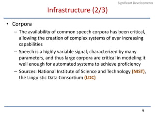 Infrastructure (2/3)CorporaThe availability of common speech corpora has been critical, allowing the creation of complex systems of ever increasing capabilitiesSpeech is a highly variable signal, characterized by many parameters, and thus large corpora are critical in modeling it well enough for automated systems to achieve proficiencySources: National Institute of Science and Technology (NIST), the Linguistic Data Consortium (LDC)9Significant Developments