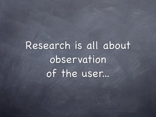 Research is all about
     observation
    of the user...