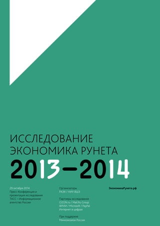 1 
ИССЛЕДОВАНИЕ 
ЭКОНОМИКА РУНЕТА 
29 ОКТЯБРЯ 2014 
ПРЕСС-КОНФЕРЕНЦИЯ 
И ПРЕЗЕНТАЦИЯ ИССЛЕДОВАНИЯ 
2013-2014 
29 октября 2014 
Пресс-Конференция и 
презентация исследования 
ТАСС – Информационное 
агентство России 
Организаторы 
РАЭК / НИУ ВШЭ 
Партнеры исследования 
OZON.ru / Mail.Ru Group 
ФРИИ / Microsoft / PayPal 
Интернет в цифрах 
При поддержке 
Минкомсвязи России 
ЭкономикаРунета.рф 
 