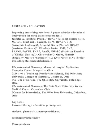 RESEARCH - EDUCATION
Improving prescribing practices: A pharmacist-led educational
intervention for nurse practitioner students
Jennifer A. Sabatino, PharmD, BCACP (Clinical Pharmacist)1,
Maria C. Pruchnicki, PharmD, BCPS, BCACP, CLS
(Associate Professor)2, Alexa M. Sevin, PharmD, BCACP
(Assistant Professor)2, Elizabeth Barker, PhD, CNP,
FAANP, FACHE, FNAP, FAAN, FNP-BC (Professor Emeritus
of Clinical Nursing)3, Christopher G. Green, PharmD
(Specialty Practice Pharmacist)4, & Kyle Porter, MAS (Senior
Consulting Research Statistician)5
1Department of Pharmacy, Memorial Hospital Medication
Therapies Center, Marysville, Ohio
2Division of Pharmacy Practice and Science, The Ohio State
University College of Pharmacy, Columbus, Ohio
3College of Nursing, The Ohio State University, Columbus,
Ohio
4Department of Pharmacy, The Ohio State University Wexner
Medical Center, Columbus, Ohio
5Center for Biostatistics, The Ohio State University, Columbus,
Ohio
Keywords
Pharmacotherapy; education; prescriptions;
students; pharmacists; nurse practitioner;
advanced practice nurse.
Correspondence
 