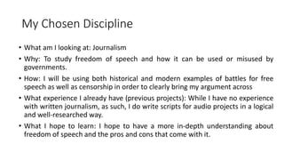 My Chosen Discipline
• What am I looking at: Journalism
• Why: To study freedom of speech and how it can be used or misused by
governments.
• How: I will be using both historical and modern examples of battles for free
speech as well as censorship in order to clearly bring my argument across
• What experience I already have (previous projects): While I have no experience
with written journalism, as such, I do write scripts for audio projects in a logical
and well-researched way.
• What I hope to learn: I hope to have a more in-depth understanding about
freedom of speech and the pros and cons that come with it.
 